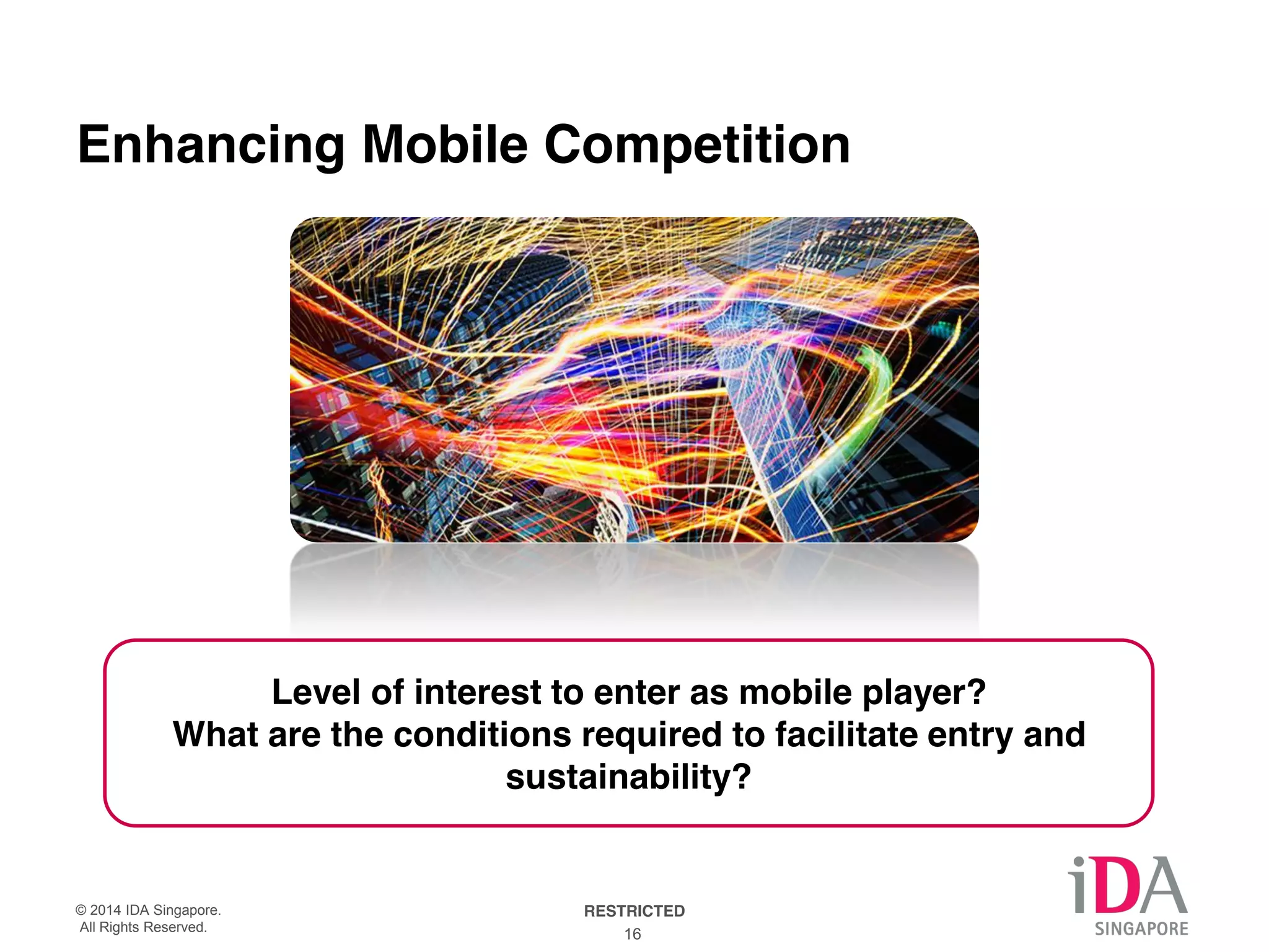 AQ: Enhancing mobile competition is not something the incumbents want to 
hear, and generally the IDA is careful not to adversely impact the incumbents. 
But its clear competition in some under-performance sectors will increase. 
Enhancing Mobile Competition 
Level of interest to enter as mobile player? 
What are the conditions required to facilitate entry and 
sustainability? 
© 2014 IDA Singapore. RESTRICTED 
All Rights Reserved. 16 
 