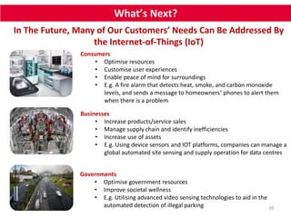 What’s Next? 
In The Future, Many of Our Customers’ Needs Can Be Addressed By 
20 
the Internet-of-Things (IoT) 
Consumers 
• Optimise resources 
• Customise user experiences 
• Enable peace of mind for surroundings 
• E.g. A fire alarm that detects heat, smoke, and carbon monoxide 
levels, and sends a message to homeowners’ phones to alert them 
when there is a problem 
Businesses 
• Increase products/service sales 
• Manage supply chain and identify inefficiencies 
• Increase use of assets 
• E.g. Using device sensors and IOT platforms, companies can manage a 
global automated site sensing and supply operation for data centres 
Governments 
• Optimise government resources 
• Improve societal wellness 
• E.g. Utilising advanced video sensing technologies to aid in the 
automated detection of illegal parking 
 