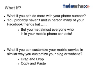 What If? 
● What if you can do more with your phone number? 
● You probably haven’t met in person many of your 
Facebook friends but …... 
● But you met almost everyone who 
is in your mobile phone contacts! 
● What if you can customize your mobile service in 
similar way you customize your blog or website? 
● Drag and Drop 
● Copy and Paste 
 