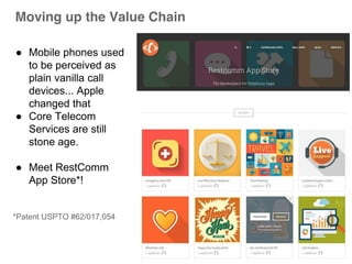 Moving up the Value Chain 
● Mobile phones used 
to be perceived as 
plain vanilla call 
devices... Apple 
changed that 
● Core Telecom 
Services are still 
stone age. 
● Meet RestComm 
App Store*! 
*Patent USPTO #62/017,054 
 