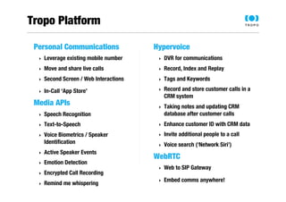 Tropo Platform 
Personal Communications 
‣ Leverage existing mobile number 
‣ Move and share live calls 
‣ Second Screen / Web Interactions 
‣ In-Call ‘App Store’ 
Media APIs 
‣ Speech Recognition 
‣ Text-to-Speech 
‣ Voice Biometrics / Speaker 
Identification 
‣ Active Speaker Events 
‣ Emotion Detection 
‣ Encrypted Call Recording 
‣ Remind me whispering 
Hypervoice 
‣ DVR for communications 
‣ Record, Index and Replay 
‣ Tags and Keywords 
‣ Record and store customer calls in a 
CRM system 
‣ Taking notes and updating CRM 
database after customer calls 
‣ Enhance customer ID with CRM data 
‣ Invite additional people to a call 
‣ Voice search (‘Network Siri’) 
WebRTC 
‣ Web to SIP Gateway 
‣ Embed comms anywhere! 
 