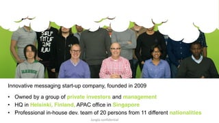 Innovative messaging start-up company, founded in 2009 
• Owned by a group of private investors and management 
• HQ in Helsinki, Finland, APAC office in Singapore 
• Professional in-house dev. team of 20 persons from 11 different nationalities 
Jongla confidential 
 