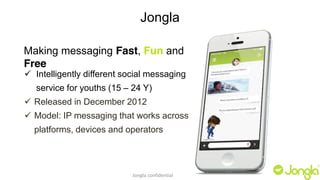 Jongla 
Making messaging Fast, Fun and 
Free 
9 Intelligently different social messaging 
service for youths (15 – 24 Y) 
9 Released in December 2012 
9 Model: IP messaging that works across 
platforms, devices and operators 
Jongla confidential 
 