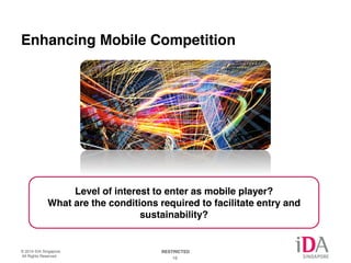 AQ: Enhancing mobile competition is not something the incumbents want to 
hear, and generally the IDA is careful not to adversely impact the incumbents. 
But its clear competition in some under-performance sectors will increase. 
Enhancing Mobile Competition 
Level of interest to enter as mobile player? 
What are the conditions required to facilitate entry and 
sustainability? 
© 2014 IDA Singapore. RESTRICTED 
All Rights Reserved. 16 
 