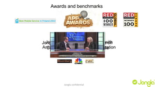 Awards and benchmarks 
Jongla Featured stands in out “Best of the Android 
crowd with 
Animated Stickers and personalization 
Jongla Pushes into Asia, Focuses on 
Content apps in Messaging of the week” 
App Battle 
Jongla confidential 
 