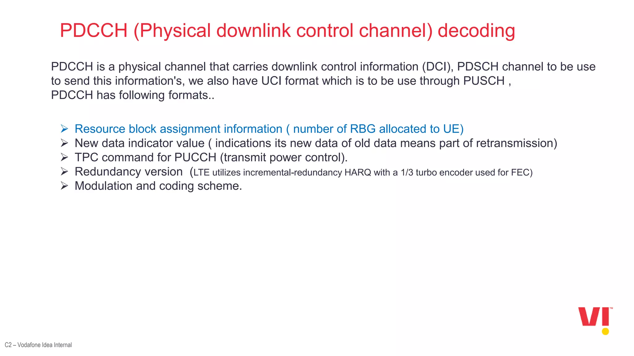 C2 – Vodafone Idea Internal
PDCCH (Physical downlink control channel) decoding
PDCCH is a physical channel that carries downlink control information (DCI), PDSCH channel to be use
to send this information's, we also have UCI format which is to be use through PUSCH ,
PDCCH has following formats..
 Resource block assignment information ( number of RBG allocated to UE)
 New data indicator value ( indications its new data of old data means part of retransmission)
 TPC command for PUCCH (transmit power control).
 Redundancy version (LTE utilizes incremental-redundancy HARQ with a 1/3 turbo encoder used for FEC)
 Modulation and coding scheme.
 