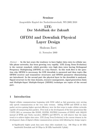 Seminar
Ausgewählte Kapitel der Nachrichtentechnik, WS 2009/2010
LTE:
Der Mobilfunk der Zukunft
OFDM and Downlink Physical
Layer Design
Shahram Zarei
11. November 2009
Abstract  In the last years the tendency to have higher data rates in cellular mo-
bile phone networks, has been growing very rapidly. LTE (Long Term Evolution)
is the current standard, which provides very high data rates having Orthogonal
Frequency Multiplexing (OFDM) as a key feature. In this work rst is the ques-
tion why OFDM is neccessary for LTE downlink is answered and then topics like
OFDM receiver and transmitter structures and OFDM parameter dimensioning
are introduced. In the second part the physical layer in the downlink is analyzed.
Signal structure in the time domain, resource management, signal generation chain
and Multiple-Input Multiple-Output (MIMO) technique are topics of the second
part.
1 Introduction
Digital cellular communications beginning with GSM called as 2nd generation were serving
only speech communication at the very early versions. Adding GPRS and EDGE as data
packet services gaining higher spectral eciency were the rst steps to make cellular networks
capableoftransportingdatapackets. Ifwelookatthedevelopmentofthelatergenerationslike
UMTS (3G) or extensions like EGDE, EGPRS, EGPRS2 (extension of EDGE with 16QAM
instead of 8PSK and Turbo encoder), HSDPA and HSUPA, we will observe that the main
trendistoachievehigherdatarates. LTE(LongTermEvolution)isthecurrentelementinthe
development chain of digital cellular communication systems with following key design targets:
• Signicantly higher peak data rates than older standards (e.g. 100 Mbps in 20 MHz
bandwidth Downlink and 50 Mbps in 20 MHz bandwidth Uplink)
 