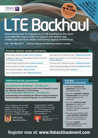 pa ly o bac m
                                                                                                            on LTE n th

                                                                                                            Be f th ato aul et
                                                                                                             led ent
                                                                                              S




                                                                                                              rt pe kh ark
                                                                                       up toAVE




                                                                                                               ev



                                                                                                                o r
                                                                                                   €700




                                                                                                                     e r
                                                                                                                     i
                                                                                       Regis
                                                                                            ter an
                                                                                        1
                                                                                        1 Ma      dp
                                                                                            rch 2 ay by




                                                                                                                        e
                                                                                                 011




LTE Backhaul
Determining how to migrate to an LTE backhaul in the most
cost-effective way in order to support and deliver new
mobile data services whilst maintaining legacy architecture
3rd – 6th May 2011 | America Square Conference Centre, London


 Exclusive operator speaker panel led by:
 R&D	Strategy	Manager,	Orange France Telecom                      Lead	Engineer	for	NG	Backhaul	Project,	T-Mobile Netherlands
 IP	Network	Architect	and	Distinguished	Member	of	Technical	      Mobile	Packet	Switch	Core	and	IP/MPLS	Network	Engineer,	
 Staff,	Verizon Wireless                                          Orange Moldova
 Project	Manager,	Mobile	Backhaul, Telenor Norway                 Technical	Lead,	IP	Network	Architect,	Vodafone Romania
 Transport	Network	Architect,	Hutchison 3G                        Head	of	Technology	Strategy	and	Planning, Vodafone Turkey
 Senior	Network	Engineer,	Telecom Italia                          Group	Chief	Operating	Officer,	Kulacom
 Head	of	Standardisation	Office,	Mobitel Slovenia



 Additional learning opportunities:                                                       Your key
                                                                                          questions answered:
 Pre-Conference Workshop | 3rd May 2011                                                    How can I prepare the
 Establishing how to develop an end-to-end strategy to ensure                              backhaul so that it meets
 the effective migration to LTE backhaul                                                   LTE requirements?
 Post-Conference Workshop | 6th May 2011                                                   How can I maintain existing
 Understanding and evaluating the different technical solutions                            infrastructure and services
 that can enable a successful migration to an all-IP backhaul                              whilst migrating to LTE
                                                                                           backhaul?
                                                                                           How can I forecast what
                                         “Key questions mobile                             services will need to be
“This conference will provide                                                              delivered over an LTE
helpful information on LTE               operators face on the way
                                                                                           backhaul and plan an effective
backhaul and defining a                  to LTE and beyond will                            evolution path?
network strategy for the next            be addressed during
generation of mobile broadband”          this conference”                                  How can I successfully make
                                                                                           a cost-effective transition
          Philippe Herbelin	                         Peter Zidar	                          from a TDM backhaul to an
                                                     Head	of	Standardisation	Office	
          R&D	Strategy	Manager	
                                                     Mobitel Slovenia
                                                                                           Ethernet based backhaul?
          Orange France Telecom
                                                                                           How can I ensure
                                                                                           synchronisation over new
                                                                                           packet architecture?



    Register now at: www.ltebackhaulevent.com
 