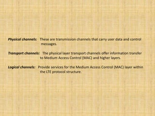 Physical channels: These are transmission channels that carry user data and control
messages.
Transport channels: The physical layer transport channels offer information transfer
to Medium Access Control (MAC) and higher layers.
Logical channels: Provide services for the Medium Access Control (MAC) layer within
the LTE protocol structure.
 