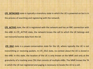 LTE_DETACHED state is typically a transitory state in which the UE is powered-on but is in
the process of searching and registering with the network.
LTE_ACTIVE state, the UE is registered with the network and has an RRC connection with
the eNB. In LTE_ACTIVE state, the network knows the cell to which the UE belongs and
can transmit/receive data from the UE.
LTE_IDLE state is a power-conservation state for the UE, where typically the UE is not
transmitting or receiving packets. In LTE_IDLE state, no context about the UE is stored in
the eNB. In this state, the location of the UE is only known at the MME and only at the
granularity of a tracking area (TA) that consists of multiple eNBs. The MME knows the TA
in which the UE last registered and paging is necessary to locate the UE to a cell.
 