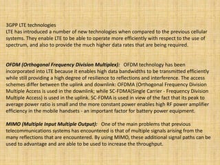 3GPP LTE technologies
LTE has introduced a number of new technologies when compared to the previous cellular
systems. They enable LTE to be able to operate more efficiently with respect to the use of
spectrum, and also to provide the much higher data rates that are being required.
OFDM (Orthogonal Frequency Division Multiplex): OFDM technology has been
incorporated into LTE because it enables high data bandwidths to be transmitted efficiently
while still providing a high degree of resilience to reflections and interference. The access
schemes differ between the uplink and downlink: OFDMA (Orthogonal Frequency Division
Multiple Access is used in the downlink; while SC-FDMA(Single Carrier - Frequency Division
Multiple Access) is used in the uplink. SC-FDMA is used in view of the fact that its peak to
average power ratio is small and the more constant power enables high RF power amplifier
efficiency in the mobile handsets - an important factor for battery power equipment.
MIMO (Multiple Input Multiple Output): One of the main problems that previous
telecommunications systems has encountered is that of multiple signals arising from the
many reflections that are encountered. By using MIMO, these additional signal paths can be
used to advantage and are able to be used to increase the throughput.
 