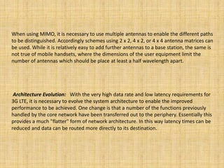 When using MIMO, it is necessary to use multiple antennas to enable the different paths
to be distinguished. Accordingly schemes using 2 x 2, 4 x 2, or 4 x 4 antenna matrices can
be used. While it is relatively easy to add further antennas to a base station, the same is
not true of mobile handsets, where the dimensions of the user equipment limit the
number of antennas which should be place at least a half wavelength apart.
Architecture Evolution: With the very high data rate and low latency requirements for
3G LTE, it is necessary to evolve the system architecture to enable the improved
performance to be achieved. One change is that a number of the functions previously
handled by the core network have been transferred out to the periphery. Essentially this
provides a much "flatter" form of network architecture. In this way latency times can be
reduced and data can be routed more directly to its destination.
 