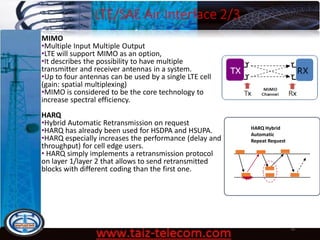 LTE/SAE Air Interface 2/3
9/13/2020 10
MIMO
•Multiple Input Multiple Output
•LTE will support MIMO as an option,
•It describes the possibility to have multiple
transmitter and receiver antennas in a system.
•Up to four antennas can be used by a single LTE cell
(gain: spatial multiplexing)
•MIMO is considered to be the core technology to
increase spectral efficiency.
HARQ
•Hybrid Automatic Retransmission on request
•HARQ has already been used for HSDPA and HSUPA.
•HARQ especially increases the performance (delay and
throughput) for cell edge users.
• HARQ simply implements a retransmission protocol
on layer 1/layer 2 that allows to send retransmitted
blocks with different coding than the first one.
HARQ Hybrid
Automatic
Repeat Request
 