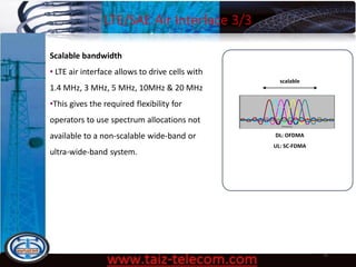 LTE/SAE Air Interface 3/3
9/13/2020 11
Scalable bandwidth
• LTE air interface allows to drive cells with
1.4 MHz, 3 MHz, 5 MHz, 10MHz & 20 MHz
•This gives the required flexibility for
operators to use spectrum allocations not
available to a non-scalable wide-band or
ultra-wide-band system.
DL: OFDMA
UL: SC-FDMA
scalable
 