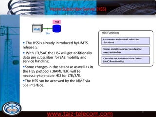 Home Subscriber Server (HSS)
9/13/2020 18
MME
HSS
S6a
Permanent and central subscriber
database
HSS Functions
Stores mobility and service data for
every subscriber
Contains the Authentication Center
(AuC) functionality.
• The HSS is already introduced by UMTS
release 5.
• With LTE/SAE the HSS will get additionally
data per subscriber for SAE mobility and
service handling.
•Some changes in the database as well as in
the HSS protocol (DIAMETER) will be
necessary to enable HSS for LTE/SAE.
•The HSS can be accessed by the MME via
S6a interface.
 