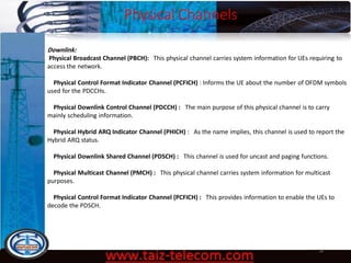 Physical Channels
9/13/2020 38
Downlink:
Physical Broadcast Channel (PBCH): This physical channel carries system information for UEs requiring to
access the network.
Physical Control Format Indicator Channel (PCFICH) : Informs the UE about the number of OFDM symbols
used for the PDCCHs.
Physical Downlink Control Channel (PDCCH) : The main purpose of this physical channel is to carry
mainly scheduling information.
Physical Hybrid ARQ Indicator Channel (PHICH) : As the name implies, this channel is used to report the
Hybrid ARQ status.
Physical Downlink Shared Channel (PDSCH) : This channel is used for uncast and paging functions.
Physical Multicast Channel (PMCH) : This physical channel carries system information for multicast
purposes.
Physical Control Format Indicator Channel (PCFICH) : This provides information to enable the UEs to
decode the PDSCH.
 