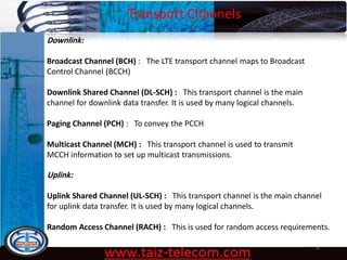 Transport Channels
9/13/2020 39
Downlink:
Broadcast Channel (BCH) : The LTE transport channel maps to Broadcast
Control Channel (BCCH)
Downlink Shared Channel (DL-SCH) : This transport channel is the main
channel for downlink data transfer. It is used by many logical channels.
Paging Channel (PCH) : To convey the PCCH
Multicast Channel (MCH) : This transport channel is used to transmit
MCCH information to set up multicast transmissions.
Uplink:
Uplink Shared Channel (UL-SCH) : This transport channel is the main channel
for uplink data transfer. It is used by many logical channels.
Random Access Channel (RACH) : This is used for random access requirements.
 