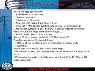 LTE bit rate calculation
9/13/2020 49
• From the 3gpp specification:
-1 Radio Frame = 10 Sub-frame
LTE bit rate calculation
-1 Sub-frame = 2 Time-slots
-1 Time-slot = 0.5 ms (i.e 1 Sub-frame = 1 ms)
-1 Time-slot = 7 Modulation Symbols (when normal CP length is used)
-1 Modulation Symbols = 6 bits; if 64 QAM is used as modulation scheme
Radio resource is manage in LTE as resource grid....
-1 Resource Block (RB) = 12 Sub-carriers
Assume 20 MHz channel bandwidth (100 RBs), normal CP
Therefore, number of bits in a sub-frame
= 100RBs x 12 sub-carriers x 2 slots x 7 modulation symbols x 6 bits
= 100800 bits
Hence, data rate = 100800 bits / 1 ms = 100.8 Mbps
* If 4x4 MIMO is used, then the peak data rate would be 4 x 100.8 Mbps = 403
Mbps.
* If 3/4 coding is used to protect the data, we still get 0.75 x 403 Mbps = 302
Mbps as data rate.
 