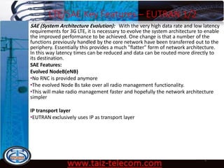 LTE/SAE Key Features – EUTRAN 1/2
9/13/2020 6
SAE (System Architecture Evolution): With the very high data rate and low latency
requirements for 3G LTE, it is necessary to evolve the system architecture to enable
the improved performance to be achieved. One change is that a number of the
functions previously handled by the core network have been transferred out to the
periphery. Essentially this provides a much "flatter" form of network architecture.
In this way latency times can be reduced and data can be routed more directly to
its destination.
SAE Features:
Evolved NodeB(eNB)
•No RNC is provided anymore
•The evolved Node Bs take over all radio management functionality.
•This will make radio management faster and hopefully the network architecture
simpler
IP transport layer
•EUTRAN exclusively uses IP as transport layer
 