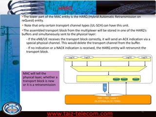 HARQ
9/13/2020 62
•The lower part of the MAC entity is the HARQ (Hybrid Automatic Retransmission on
reQuest) entity.
• Note that only certain transport channel types (UL-SCH) can have this unit.
•The assembled transport block from the multiplexer will be stored in one of the HARQ’s
buffers and simultaneously sent to the physical layer:
- If the eNB/UE receives the transport block correctly, it will send an ACK indication via a
special physical channel. This would delete the transport channel from the buffer.
- If no indication or a NACK indication is received, the HARQ entity will retransmit the
transport block.
MAC will tell the
physical layer, whether a
transport block is new
or it is a retransmission
FDD | TDD - Layer 1
DL:OFDMA,UL:SC-TDMA
Multiplexing
HARQ
Scheduling/Priority
…
TrCH
Transport Block
(1 per TTI) TB ACK|NACK
MAC LogCH LogCH LogCHLogCH
…
 