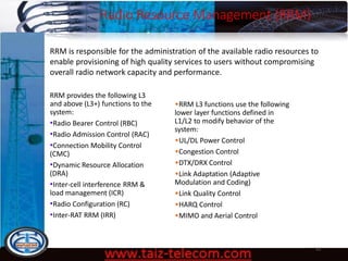 Radio Resource Management (RRM)
9/13/2020 63
RRM is responsible for the administration of the available radio resources to
enable provisioning of high quality services to users without compromising
overall radio network capacity and performance.
RRM provides the following L3
and above (L3+) functions to the
system:
•Radio Bearer Control (RBC)
•Radio Admission Control (RAC)
•Connection Mobility Control
(CMC)
•Dynamic Resource Allocation
(DRA)
•Inter-cell interference RRM &
load management (ICR)
•Radio Configuration (RC)
•Inter-RAT RRM (IRR)
•RRM L3 functions use the following
lower layer functions defined in
L1/L2 to modify behavior of the
system:
•UL/DL Power Control
•Congestion Control
•DTX/DRX Control
•Link Adaptation (Adaptive
Modulation and Coding)
•Link Quality Control
•HARQ Control
•MIMO and Aerial Control
 