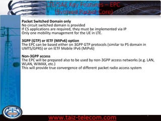 LTE/SAE Key Features – EPC
(Evolved Packet Core)
9/13/2020 8
Packet Switched Domain only
No circuit switched domain is provided
If CS applications are required, they must be implemented via IP
Only one mobility management for the UE in LTE.
3GPP (GTP) or IETF (MIPv6) option
The EPC can be based either on 3GPP GTP protocols (similar to PS domain in
UMTS/GPRS) or on IETF Mobile IPv6 (MIPv6)
Non-3GPP access
The EPC will be prepared also to be used by non-3GPP access networks (e.g. LAN,
WLAN, WiMAX, etc.)
This will provide true convergence of different packet radio access system
 