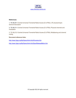 www.rfwireless-world.com 
© Copyright 2012 All rights reserved. 
References: 
1. TS 36.201- Evolved Universal Terrestrial Radio Access (E-UTRA); LTE physical layer; 
General description 
2. TS 36.211- Evolved Universal Terrestrial Radio Access (E-UTRA); Physical channels and 
modulation 
3. TS 36.212- Evolved Universal Terrestrial Radio Access (E-UTRA); Multiplexing and channel 
coding 
Document reference links: 
http://www.3gpp.org/ftp/Specs/html-info/36-series.htm 
http://www.3gpp.org/ftp/Specs/html-info/SpecReleaseMatrix.htm 
