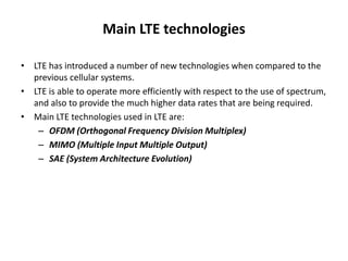Main LTE technologies
• LTE has introduced a number of new technologies when compared to the
previous cellular systems.
• LTE is able to operate more efficiently with respect to the use of spectrum,
and also to provide the much higher data rates that are being required.
• Main LTE technologies used in LTE are:
– OFDM (Orthogonal Frequency Division Multiplex)
– MIMO (Multiple Input Multiple Output)
– SAE (System Architecture Evolution)
 