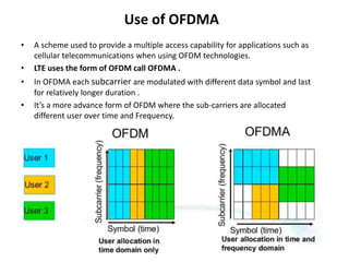 Use of OFDMA
• A scheme used to provide a multiple access capability for applications such as
cellular telecommunications when using OFDM technologies.
• LTE uses the form of OFDM call OFDMA .
• In OFDMA each subcarrier are modulated with different data symbol and last
for relatively longer duration .
• It’s a more advance form of OFDM where the sub-carriers are allocated
different user over time and Frequency.
• Its provides the frequency diversity to slow data rate cases where user might
face problem of narrow band fading.
• Typically the channel pattern per user will frequency hop after each or every
few symbol, which will provide the immunity to the fading versace static
deferment.
 