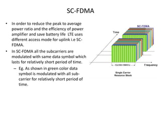 SC-FDMA
• In order to reduce the peak to average
power ratio and the efficiency of power
amplifier and save battery life LTE uses
different access mode for uplink i.e SC-
FDMA.
• In SC-FDMA all the subcarriers are
modulated with same data symbol which
lasts for relatively short period of time.
– Eg. As shown in green color data
symbol is modulated with all sub-
carrier for relatively short period of
time.
 