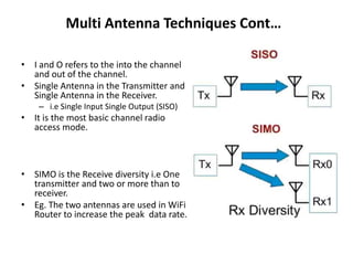 Multi Antenna Techniques Cont…
• I and O refers to the into the channel
and out of the channel.
• Single Antenna in the Transmitter and
Single Antenna in the Receiver.
– i.e Single Input Single Output (SISO)
• It is the most basic channel radio
access mode.
• SIMO is the Receive diversity i.e One
transmitter and two or more than to
receiver.
• Eg. The two antennas are used in WiFi
Router to increase the peak data rate.
 