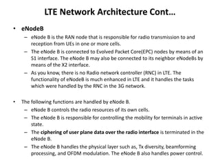 LTE Network Architecture Cont…
• eNodeB
– eNode B is the RAN node that is responsible for radio transmission to and
reception from UEs in one or more cells.
– The eNode B is connected to Evolved Packet Core(EPC) nodes by means of an
S1 interface. The eNode B may also be connected to its neighbor eNodeBs by
means of the X2 interface.
– As you know, there is no Radio network controller (RNC) in LTE. The
functionality of eNodeB is much enhanced in LTE and it handles the tasks
which were handled by the RNC in the 3G network.
• The following functions are handled by eNode B.
– eNode B controls the radio resources of its own cells.
– The eNode B is responsible for controlling the mobility for terminals in active
state.
– The ciphering of user plane data over the radio interface is terminated in the
eNode B.
– The eNode B handles the physical layer such as, Tx diversity, beamforming
processing, and OFDM modulation. The eNode B also handles power control.
 