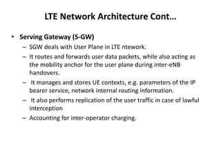 LTE Network Architecture Cont…
• Serving Gateway (S-GW)
– SGW deals with User Plane in LTE ntework.
– It routes and forwards user data packets, while also acting as
the mobility anchor for the user plane during inter-eNB
handovers.
– It manages and stores UE contexts, e.g. parameters of the IP
bearer service, network internal routing information.
– It also performs replication of the user traffic in case of lawful
interception
– Accounting for inter-operator charging.
 