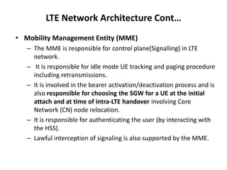 LTE Network Architecture Cont…
• Mobility Management Entity (MME)
– The MME is responsible for control plane(Signalling) in LTE
network.
– It is responsible for idle mode UE tracking and paging procedure
including retransmissions.
– It is involved in the bearer activation/deactivation process and is
also responsible for choosing the SGW for a UE at the initial
attach and at time of intra-LTE handover involving Core
Network (CN) node relocation.
– It is responsible for authenticating the user (by interacting with
the HSS).
– Lawful interception of signaling is also supported by the MME.
 