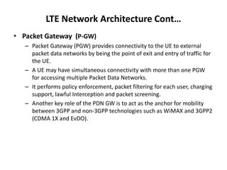 LTE Network Architecture Cont…
• Packet Gateway (P-GW)
– Packet Gateway (PGW) provides connectivity to the UE to external
packet data networks by being the point of exit and entry of traffic for
the UE.
– A UE may have simultaneous connectivity with more than one PGW
for accessing multiple Packet Data Networks.
– It performs policy enforcement, packet filtering for each user, charging
support, lawful Interception and packet screening.
– Another key role of the PDN GW is to act as the anchor for mobility
between 3GPP and non-3GPP technologies such as WiMAX and 3GPP2
(CDMA 1X and EvDO).
 