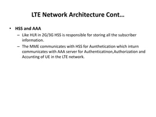 LTE Network Architecture Cont…
• HSS and AAA
– Like HLR in 2G/3G HSS is responsible for storing all the subscriber
information.
– The MME communicates with HSS for Aunthetication which inturn
communicates with AAA server for Authenticatinon,Authorization and
Accunting of UE in the LTE network.
 