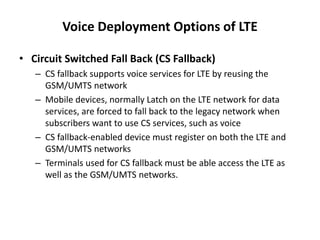 Voice Deployment Options of LTE
• Circuit Switched Fall Back (CS Fallback)
– CS fallback supports voice services for LTE by reusing the
GSM/UMTS network
– Mobile devices, normally Latch on the LTE network for data
services, are forced to fall back to the legacy network when
subscribers want to use CS services, such as voice
– CS fallback-enabled device must register on both the LTE and
GSM/UMTS networks
– Terminals used for CS fallback must be able access the LTE as
well as the GSM/UMTS networks.
 