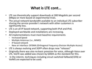 What is LTE cont…
• LTE can theoretically support downloads at 300 Megabits per second
(Mbps) or more based on experimental trials.
• The actual network bandwidth available to an individual LTE subscriber
sharing the service provider's network with other customers is
significantly less.
• LTE is an all IP based network, supporting both IPv4 and IPv6.
• Deployed worldwide and installations are increasing.
• All implementations must meet baseline requirements
◦ Increased Speed
◦ Multiple Antennas (i.e., MIMO)
◦ IP-based network
◦ New air interface: OFDMA (Orthogonal Frequency-Division Multiple Access)
• LTE is always evolving and 3GPP often drops new “releases”
• Originally there was also no basic provision for voice, although Voice over
LTE, VoLTE was added was chosen by GSMA as the standard for this.
• In the interim, techniques including circuit switched fallback(CSFB) or
VoIMS are expected to be used.
 