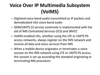 – Digitized voice-band audio transmitted as IP packets and
demodulated into voice-band audio
– GSM/UMTS CS service continuity is implemented with the
aid of IMS Centralized Services (ICS) and SRVCC
– VoIMS-enabled UEs, whether using the LTE or UMTS PS
access networks, always register on the IMS network and
receive all data and voice services from IMS
– When a mobile device originates or terminates a voice
session on the IMS network using LTE or UMTS PS access,
the session is set up according the standard originating or
terminating IMS procedure
Voice Over IP Multimedia Subsystem
(VoIMS)
 