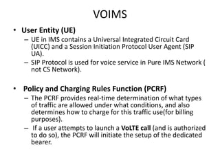 VOIMS
• User Entity (UE)
– UE in IMS contains a Universal Integrated Circuit Card
(UICC) and a Session Initiation Protocol User Agent (SIP
UA).
– SIP Protocol is used for voice service in Pure IMS Network (
not CS Network).
• Policy and Charging Rules Function (PCRF)
– The PCRF provides real-time determination of what types
of traffic are allowed under what conditions, and also
determines how to charge for this traffic use(for billing
purposes).
– If a user attempts to launch a VoLTE call (and is authorized
to do so), the PCRF will initiate the setup of the dedicated
bearer.
 