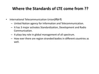 Where the Standards of LTE come from ??
• International Telecommunication Union(ITU-T)
– United Nation agency for Information and Telecommunication.
– It has 3 major activates Standardization, Development and Radio
Communication.
– It plays key role in global management of all spectrum.
– How ever there are region stranded bodies in different countries as
well.
 