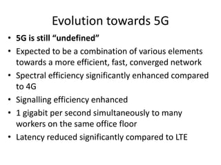 Evolution towards 5G
• 5G is still “undefined”
• Expected to be a combination of various elements
towards a more efficient, fast, converged network
• Spectral efficiency significantly enhanced compared
to 4G
• Signalling efficiency enhanced
• 1 gigabit per second simultaneously to many
workers on the same office floor
• Latency reduced significantly compared to LTE
 