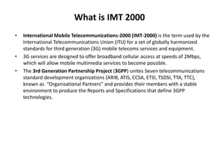 What is IMT 2000
• International Mobile Telecommunications-2000 (IMT-2000) is the term used by the
International Telecommunications Union (ITU) for a set of globally harmonized
standards for third generation (3G) mobile telecoms services and equipment.
• 3G services are designed to offer broadband cellular access at speeds of 2Mbps,
which will allow mobile multimedia services to become possible.
• The 3rd Generation Partnership Project (3GPP) unites Seven telecommunications
standard development organizations (ARIB, ATIS, CCSA, ETSI, TSDSI, TTA, TTC),
known as “Organizational Partners” and provides their members with a stable
environment to produce the Reports and Specifications that define 3GPP
technologies.
 