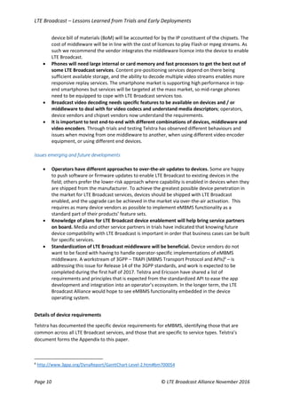 LTE Broadcast – Lessons Learned from Trials and Early Deployments
Page 10 © LTE Broadcast Alliance November 2016
device bill of materials (BoM) will be accounted for by the IP constituent of the chipsets. The
cost of middleware will be in line with the cost of licences to play Flash or mpeg streams. As
such we recommend the vendor integrates the middleware licence into the device to enable
LTE Broadcast.
 Phones will need large internal or card memory and fast processors to get the best out of
some LTE Broadcast services. Content pre-positioning services depend on there being
sufficient available storage, and the ability to decode multiple video streams enables more
responsive replay services. The smartphone market is supporting high performance in top-
end smartphones but services will be targeted at the mass market, so mid-range phones
need to be equipped to cope with LTE Broadcast services too.
 Broadcast video decoding needs specific features to be available on devices and / or
middleware to deal with for video codecs and understand media descriptors; operators,
device vendors and chipset vendors now understand the requirements.
 It is important to test end-to-end with different combinations of devices, middleware and
video encoders. Through trials and testing Telstra has observed different behaviours and
issues when moving from one middleware to another, when using different video encoder
equipment, or using different end devices.
Issues emerging and future developments
 Operators have different approaches to over-the-air updates to devices. Some are happy
to push software or firmware updates to enable LTE Broadcast to existing devices in the
field; others prefer the lower-risk approach where capability is enabled in devices when they
are shipped from the manufacturer. To achieve the greatest possible device penetration in
the market for LTE Broadcast services, devices should be shipped with LTE Broadcast
enabled, and the upgrade can be achieved in the market via over-the-air activation. This
requires as many device vendors as possible to implement eMBMS functionality as a
standard part of their products’ feature sets.
 Knowledge of plans for LTE Broadcast device enablement will help bring service partners
on board. Media and other service partners in trials have indicated that knowing future
device compatibility with LTE Broadcast is important in order that business cases can be built
for specific services.
 Standardization of LTE Broadcast middleware will be beneficial. Device vendors do not
want to be faced with having to handle operator-specific implementations of eMBMS
middleware. A workstream of 3GPP – TRAPI (MBMS Transport Protocol and APIs)6
– is
addressing this issue for Release 14 of the 3GPP standards, and work is expected to be
completed during the first half of 2017. Telstra and Ericsson have shared a list of
requirements and principles that is expected from the standardized API to ease the app
development and integration into an operator’s ecosystem. In the longer term, the LTE
Broadcast Alliance would hope to see eMBMS functionality embedded in the device
operating system.
Details of device requirements
Telstra has documented the specific device requirements for eMBMS, identifying those that are
common across all LTE Broadcast services, and those that are specific to service types. Telstra’s
document forms the Appendix to this paper.
6
http://www.3gpp.org/DynaReport/GanttChart-Level-2.htm#bm700054
 