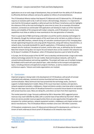 LTE Broadcast – Lessons Learned from Trials and Early Deployments
Page 12 © LTE Broadcast Alliance November 2016
applications are at an early stage of development, they can benefit from the ability of LTE Broadcast
to efficiently distribute software and security updates to millions of connected devices.
The LTE Broadcast Alliance realises that beyond LTE Advanced and LTE Advanced Pro, LTE Broadcast
requires an evolution path to 5G; it will not remain a 4G technology. (However, it is important to
note that the 5G broadcast capability is deferred well into 5G Phase 2 timeframes and this highlights
the relevance of 4G as the main technology for some time to come.) As an example of broadcast
evolution, connected cars and broader V2X applications will develop to make use of the improved
latency and reliability of 5G compared with today’s networks, and LTE Broadcast’s one-to-many
capabilities must show an ability to move seamlessly to the next generation of networks.
There is a great deal of R&D work being undertaken around the world to develop technologies for
5G networks, though the multicast aspects of this work have so far not been as visible as those on
the new radio (NR) interface, network slicing, IoT and other constituent parts of 5G. Emerging ideas
include segmenting frequencies and using specific frequencies, along with latency characteristics, as
network slices, to provide bandwidth for specific applications. LTE Broadcast could become a
network slice for multicast / broadcast of content, and for other uses, as defined by the 5G network.
Note that network slicing does not require 5G and network slices can be created in 4G networks too.
So 5G doesn’t invalidate LTE Broadcast; rather LTE Broadcast becomes a part of what 5G will be.
In Europe, the 5G-XCast project of the 5G-PPP7
aims to develop and demonstrate a large-scale media
delivery technology solution for 5G over mobile, fixed and broadcast networks, with built-in
unicast/multicast/broadcast and caching capabilities. The project will make use of multiple European
5G testbeds and its work will cover physical layer, radio interface to the transport and application
layers, including protocols and application program interfaces, as well as network and system
architecture aspects. Telecom and media organisations are involved.
4. Conclusions
Important progress is being made in the development of LTE Broadcast, with proofs of concept
completed and underway, commercial services launched and new services nearing
commercialization. Many technical trials have proved that the technology works, and that it
supports multiple deployment models. Many of the issues have been resolved, and operators,
network equipment providers, middleware, chipset and device vendors now know what is required.
They can take steps now to drive LTE Broadcast forward to a successful future based on real services
with proven business cases. Many are doing this, and others can learn from their experience.
The market potential is large: forecasts published by GSA in November 2015 suggested service
revenues may reach USD14bn by 2020, with a customer base of two billion by that time8
. Where
there are service provider revenue opportunities there are also opportunities throughout the
ecosystem for content partners, network equipment vendors, middleware and chipset vendors and
device manufacturers. The LTE Broadcast Alliance members serve over 370 million customers.
LTE Broadcast complements many LTE Advanced and Advanced Pro developments, and there is a
stream of work underway to future-proof LTE Broadcast as 5G networks move closer.
7
https://5g-ppp.eu/
8
http://gsacom.com/press-release/gsa-forecasts-market-for-lte-broadcast-services-will-reach-14bn-
worldwide-by-2020/
 