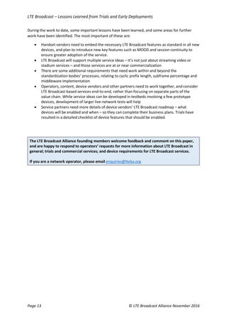 LTE Broadcast – Lessons Learned from Trials and Early Deployments
Page 13 © LTE Broadcast Alliance November 2016
During the work to date, some important lessons have been learned, and some areas for further
work have been identified. The most important of these are:
 Handset vendors need to embed the necessary LTE Broadcast features as standard in all new
devices, and plan to introduce new key features such as MOOD and session continuity to
ensure greater adoption of the service.
 LTE Broadcast will support multiple service ideas – it’s not just about streaming video or
stadium services – and those services are at or near commercialization
 There are some additional requirements that need work within and beyond the
standardization bodies’ processes, relating to cyclic prefix length, subframe percentage and
middleware implementation
 Operators, content, device vendors and other partners need to work together, and consider
LTE Broadcast-based services end-to-end, rather than focusing on separate parts of the
value chain. While service ideas can be developed in testbeds involving a few prototype
devices, development of larger live-network tests will help
 Service partners need more details of device vendors’ LTE Broadcast roadmap – what
devices will be enabled and when – so they can complete their business plans. Trials have
resulted in a detailed checklist of device features that should be enabled.
The LTE Broadcast Alliance founding members welcome feedback and comment on this paper,
and are happy to respond to operators’ requests for more information about LTE Broadcast in
general; trials and commercial services; and device requirements for LTE Broadcast services.
If you are a network operator, please email enquiries@lteba.org
 