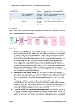 LTE Broadcast – Lessons Learned from Trials and Early Deployments
Page 4 © LTE Broadcast Alliance November 2016
Samsung/LG (devices);
Ericsson (network)
2016,
Australia
file. It complements live streams with pre-
positioned content for increased end-user
engagement
KT Live TV broadcasting to
busy city locations
Commercial
during 2015
and 2016,
South Korea
Mobile TV on Seoul and Busan underground
railways; one live TV stream
KT Live sports event services at
stadiums
Commercial
during 2015
and 2016,
South Korea
Seven stadiums covered by April 2016; live
video streams of games from other locations
2.1. Network
Figure 1 below shows in brief the typical way that eMBMS is deployed within existing LTE networks.
Figure 1: eMBMS deployment in the network
Key takeaways
 LTE Broadcast can be deployed to suit multiple strategies in accordance with an operator’s
plans for specific services, or its strategic aims. Most network operators that have looked at
LTE Broadcast have selected limited geographic areas for trials. Stadiums have often been
chosen as places where video streaming, user experience and efficiency of broadcast in
congested locations can be tested for both stadium- and non-stadium-based use cases, and
these trials have worked well. Other rollout strategies have also been adopted, though.
Verizon Wireless has enabled its US network nationwide to support the INDYCAR app.
Telstra and EE are committed to widespread or nationwide network rollouts in support of
content distribution network strategies. To support its GiGA Power Live broadcast service in
South Korea, KT has progressively enabled LTE Broadcast in subway lines throughout the
Seoul metropolitan area and in Busan. It has also deployed it at selected sports stadiums and
busy city centre locations across the country.
 Overlapping cells help improve quality. Trials at EE and Telstra have shown that there is a
quality gain for the user resulting from a device being able to receive and combine broadcast
streams from multiple broadcasting base stations. In addition, the trials have proved that
broadcast mode delivers a high-quality stream if the throughput of the RAN is sufficiently
high.
 It is simple to provide the necessary RAN synchronisation. While a high degree of
synchronisation (to IEEE 1588 v2 standard) is required across all eMBMS-enabled eNodeBs,
any method can be used and GPS-based synchronisation has been found to work well. It is as
simple as adding a GPS module and suitable antenna to the element. Note that RANs are
generally being upgraded with this synchronisation in any case.
 A single broadcast stream gives maximum network efficiency. Trials show that the load on
the transport nodes where multicasting duplication is performed can be quite intense. This
may limit the number of simultaneous streams that can be carried in a certain area. Multiple
streams are still efficient with multiple users in the cell watching each stream. Furthermore,
 