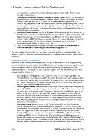 LTE Broadcast – Lessons Learned from Trials and Early Deployments
Page 5 © LTE Broadcast Alliance November 2016
where available, MLD (Multicast Listener Discovery) snooping should be able to reduce
transport network load.
 Transport networks need to support multicast IP address ranges. Rollouts of LTE Broadcast
have highlighted that transport network elements need to support the multicast IP address
ranges (223.00–227.xx; Band D) as well as the unicast IP address ranges (Bands A-C).
Vendors may need to be asked to enable this in their elements and generally this is a simple
remote software enablement. Protocol Independent Multicast Sparse Mode (PIM-SM) may
need enabling in the transport network too. New or enhanced switches can be introduced at
local VLAN aggregation points.
 Multiple routes to the BM-SC should be provided. When designing practical commercial LTE
Broadcast networks, it is useful to consider the interconnect with content owners’ PoPs, and
to provide suitable on-ramps for content to the eMBMS network. This is standard for all
network traffic. eMBMS itself does not require changes to interconnect design. In trials, it is
often the case that BM-SC and content servers are colocated, but in commercial
deployments this is unlikely to always be the case.
 Trials of LTE Broadcast by broadcasters show that it has potential as a replacement or
complement to other broadcasting distribution technologies for TV.
The points above show how operators and others have been working to enable eMBMS in their
networks. Operators and their partners have risen to the challenges and shown that the technology
works well.
Issues emerging and future developments
In addition to the lessons learned and described above, a number of issues have emerged during
commercial rollout and trials that the wider LTE Broadcast community is now addressing. The most
significant of these are listed below. All these issues are now being considered within 3GPP
processes and the LTE Broadcast Alliance would value support from the ecosystem to ensure they
are addressed for Release 14.
 Extending the LTE cyclic prefix to increase the LTE inter-cell-site range beyond 5km will
significantly help rollout economics of LTE Broadcast. The existing standard was developed
with a stadium-type use case in mind, and LTE Broadcast has now been shown to be suitable
for content streaming and distribution in much wider areas, so the technical standard has
recently been agreed to be extended in 3GPP.
 Increasing the subframe limit will enable new broadcast business cases to be developed. At
present the LTE Broadcast standard assumes that of ten available subframes, a maximum of
six can be used for broadcast mode. This assumes that operators would always want to use
unicast in the same carrier as their broadcast. However, some operators have sufficient
spectrum holdings that they want to be able to devote more than six subframes within a
carrier to broadcast mode. A change to the LTE Broadcast technical standards will enable
this. A future 3GPP capability also allows for dedicated eMBMS carriers where the entire
carrier is used for broadcast.
 Session continuity has been ratified by 3GPP and is required for seamless broadcast /
unicast handover and as a pre-requisite to dynamic scheduling (e.g. MOOD – see below).
Both network and middleware need upgrades to support session continuity. The application
must also support the MOOD capability for seamless experience between unicast and
broadcast. Therefore, development and integration with MOOD capable LTE Broadcast
middleware SDKs is needed. Resolving the different modulation and coding schemes
between broadcast and unicast streams needs tight integration between eMBMS networks
and traditional video delivery networks (including CDNs) that use adaptive bitrate streaming
per user. Network equipment and video encoder hardware vendors’ work to enable this
 