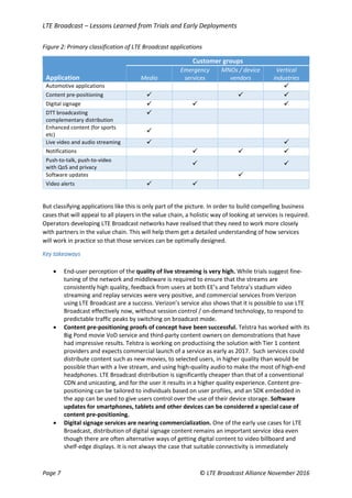 LTE Broadcast – Lessons Learned from Trials and Early Deployments
Page 7 © LTE Broadcast Alliance November 2016
Figure 2: Primary classification of LTE Broadcast applications
Customer groups
Application Media
Emergency
services
MNOs / device
vendors
Vertical
industries
Automotive applications 
Content pre-positioning   
Digital signage   
DTT broadcasting
complementary distribution

Enhanced content (for sports
etc)

Live video and audio streaming  
Notifications   
Push-to-talk, push-to-video
with QoS and privacy
 
Software updates 
Video alerts  
But classifying applications like this is only part of the picture. In order to build compelling business
cases that will appeal to all players in the value chain, a holistic way of looking at services is required.
Operators developing LTE Broadcast networks have realised that they need to work more closely
with partners in the value chain. This will help them get a detailed understanding of how services
will work in practice so that those services can be optimally designed.
Key takeaways
 End-user perception of the quality of live streaming is very high. While trials suggest fine-
tuning of the network and middleware is required to ensure that the streams are
consistently high quality, feedback from users at both EE’s and Telstra’s stadium video
streaming and replay services were very positive, and commercial services from Verizon
using LTE Broadcast are a success. Verizon’s service also shows that it is possible to use LTE
Broadcast effectively now, without session control / on-demand technology, to respond to
predictable traffic peaks by switching on broadcast mode.
 Content pre-positioning proofs of concept have been successful. Telstra has worked with its
Big Pond movie VoD service and third-party content owners on demonstrations that have
had impressive results. Telstra is working on productising the solution with Tier 1 content
providers and expects commercial launch of a service as early as 2017. Such services could
distribute content such as new movies, to selected users, in higher quality than would be
possible than with a live stream, and using high-quality audio to make the most of high-end
headphones. LTE Broadcast distribution is significantly cheaper than that of a conventional
CDN and unicasting, and for the user it results in a higher quality experience. Content pre-
positioning can be tailored to individuals based on user profiles, and an SDK embedded in
the app can be used to give users control over the use of their device storage. Software
updates for smartphones, tablets and other devices can be considered a special case of
content pre-positioning.
 Digital signage services are nearing commercialization. One of the early use cases for LTE
Broadcast, distribution of digital signage content remains an important service idea even
though there are often alternative ways of getting digital content to video billboard and
shelf-edge displays. It is not always the case that suitable connectivity is immediately
 