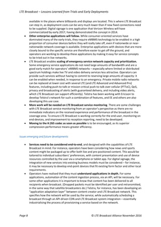 LTE Broadcast – Lessons Learned from Trials and Early Deployments
Page 8 © LTE Broadcast Alliance November 2016
available in the places where billboards and displays are located. This is where LTE Broadcast
can step in, as deployment costs can be very much lower than if new fixed connections need
to be supplied. Digital signage is one application that Verizon Wireless will have
commercialized by early 2017, having demonstrated the concept in 2014.
 Other enterprise applications will follow. While consumer-oriented services have
dominated many of the early trials, they require eMBMS technology to be enabled in a high
proportion of consumer devices before they will really take off, even if nationwide or near-
nationwide network coverage is available. Enterprise applications with devices that are more
closely bound to the specific service are therefore easier to get off the ground, and
operators are working to develop these applications by making it easy for service concepts
to be tried out in live networks.
 LTE Broadcast enables scaling of emergency service network capacity and prioritization.
Some emergency service applications do not need large amounts of bandwidth and are a
good early match for operators’ eMBMS networks – especially where limited or distributed
spectrum holdings make live TV and video delivery services less attractive. Operators can
provide such services without having to commit to reserving large amounts of capacity: it
can be enabled when needed, in response to an emergency. Private mobile radio networks
can be replaced at lower cost with several LTE (and LTE Advanced and Advanced Pro)
features, including push-to-talk or mission-critical push-to-talk over cellular (PTToC), QoS,
privacy and broadcasting of alerts (with guaranteed delivery, and including video alerts,
which LTE Broadcast can support efficiently). Telstra has been working with Ericsson to
develop Telstra’s network for such a combination of features, and EE and others are also
developing this use case.
 More work will be needed on LTE Broadcast service monitoring. There are some challenges
with LTE Broadcast service monitoring from an operator’s perspective as there are no
immediate indicators on the received experience and performance of the broadcast in the
coverage area. To ensure LTE Broadcast is working correctly for the end-user, monitoring on
end-devices, and improvement to reception reporting, need to be developed.
 Moving to the H.265 codec as soon as possible is to be encouraged, as its superior
compression performance means greater efficiency.
Issues emerging and future developments
 Services need to be considered end-to-end, and designed with the capabilities of LTE
Broadcast in mind. For instance, operators have been considering how news and sports
content might be packaged up to offer both live and pre-positioned content. This would be
tailored to individual subscribers’ preferences, with content presentation and use of device
resources controlled by the user via a smartphone or tablet app. For digital signage, the
integration of new services into existing business models must be considered – for instance,
it may be necessary to develop end-point devices that fit existing form factor and other local
requirements.
 Operators have realised that they must understand applications in depth. For some
applications, automation of the content ingestion process, via an API, will be necessary. For
some other applications it is important to know that content has been delivered to all
recipients when broadcast. (Dropped packets must be identified per user and retransmitted,
in the same way that satellite broadcasters do.) Telstra, for instance, has been developing an
“application adaptation layer” between content creator and LTE Broadcast network. This
specifies how the network will be used by the service, while automatically scheduling a
broadcast through an API-driven CDN and LTE Broadcast system integration – essentially
industrialising the process of provisioning a service based on the network.
 